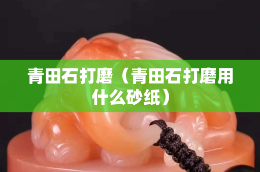 青田石打磨(青田石打磨用什么砂紙) 青田石打磨(青田石打磨用什么砂紙)