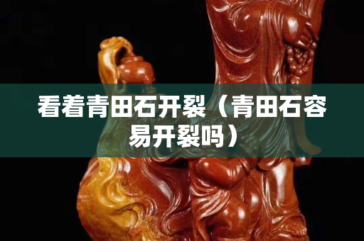 看著青田石開裂(青田石容易開裂嗎) 看著青田石開裂(青田石容易開裂嗎)