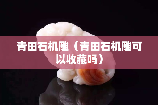 青田石機雕(青田石機雕可以收藏嗎) 青田石機雕(青田石機雕可以收藏嗎)