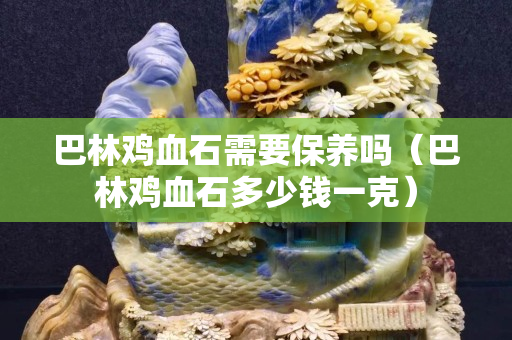 巴林雞血石需要保養(yǎng)嗎（巴林雞血石多少錢一克）