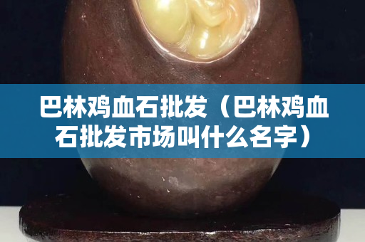 巴林雞血石批發(巴林雞血石批發市場叫什么名字) 巴林雞血石批發(巴林雞血石批發市場叫什么名字)