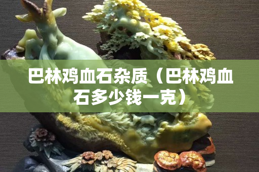 巴林雞血石雜質（巴林雞血石多少錢一克）