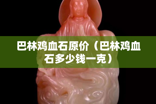 巴林雞血石原價(巴林雞血石多少錢一克) 巴林雞血石原價(巴林雞血石多少錢一克)