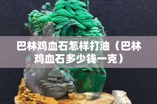 巴林雞血石怎樣打油(巴林雞血石多少錢一克) 巴林雞血石怎樣打油(巴林雞血石多少錢一克)