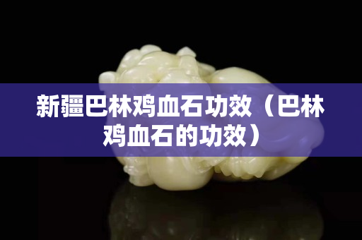 新疆巴林雞血石功效(巴林雞血石的功效) 新疆巴林雞血石功效(巴林雞血石的功效)
