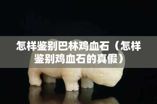 怎樣鑒別巴林雞血石（怎樣鑒別雞血石的真假）