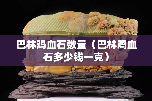 巴林雞血石數量（巴林雞血石多少錢一克）
