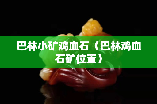 巴林小礦雞血石（巴林雞血石礦位置）