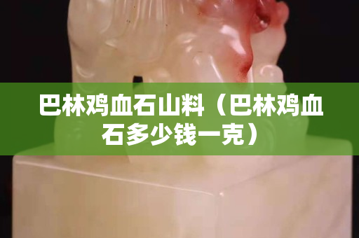 巴林雞血石山料（巴林雞血石多少錢一克）