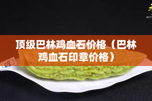 頂級巴林雞血石價格（巴林雞血石印章價格）