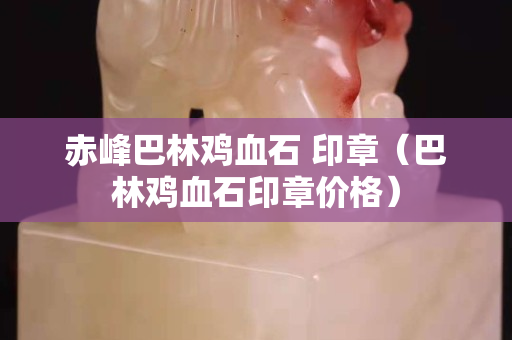 赤峰巴林雞血石 印章（巴林雞血石印章價格）