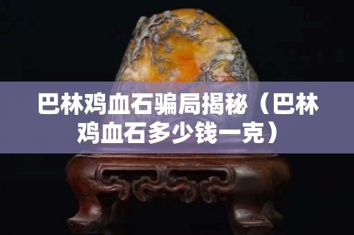 巴林雞血石騙局揭秘（巴林雞血石多少錢一克）