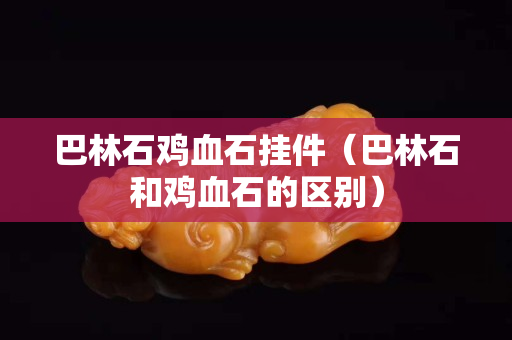 巴林石雞血石掛件（巴林石和雞血石的區(qū)別）