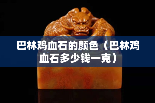 巴林雞血石的顏色（巴林雞血石多少錢一克）