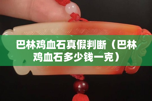 巴林雞血石真假判斷（巴林雞血石多少錢一克）