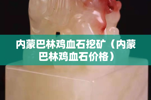 內蒙巴林雞血石挖礦（內蒙巴林雞血石價格）