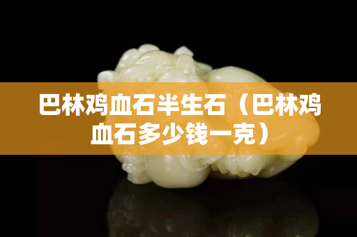 巴林雞血石半生石（巴林雞血石多少錢一克）