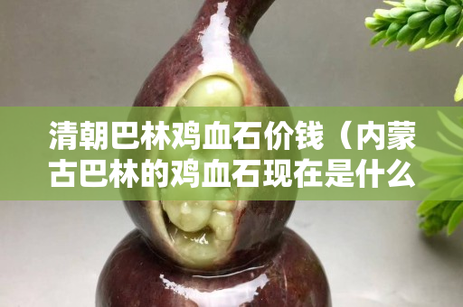 清朝巴林雞血石價錢（內蒙古巴林的雞血石現在是什么價錢）
