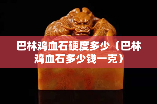 巴林雞血石硬度多少（巴林雞血石多少錢一克）