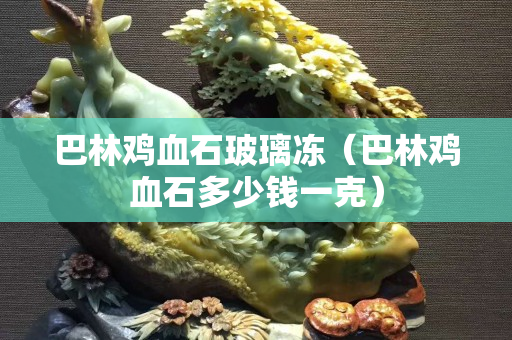 巴林雞血石玻璃凍（巴林雞血石多少錢一克）