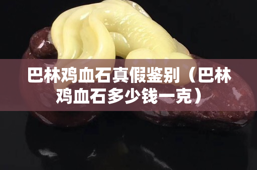 巴林雞血石真假鑒別（巴林雞血石多少錢一克）