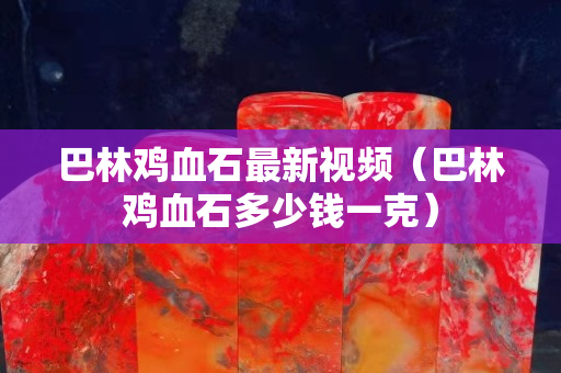 巴林雞血石最新視頻（巴林雞血石多少錢一克）