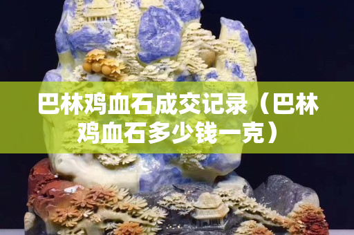 巴林雞血石成交記錄（巴林雞血石多少錢一克）