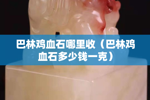巴林雞血石哪里收（巴林雞血石多少錢一克）