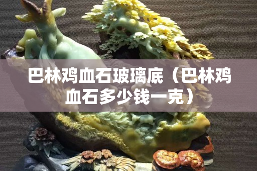 巴林雞血石玻璃底(巴林雞血石多少錢一克) 巴林雞血石玻璃底(巴林雞血石多少錢一克)