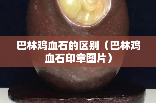 巴林雞血石的區別（巴林雞血石印章圖片）