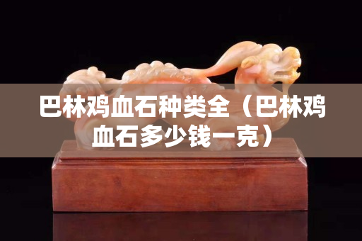 巴林雞血石種類全（巴林雞血石多少錢一克）