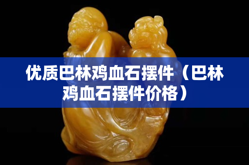 優質巴林雞血石擺件（巴林雞血石擺件價格）