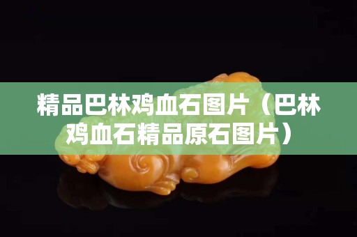 精品巴林雞血石圖片（巴林雞血石精品原石圖片）