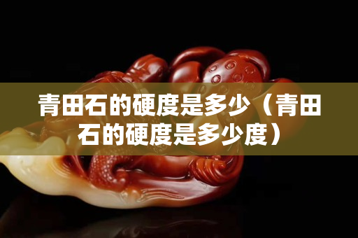 青田石的硬度是多少（青田石的硬度是多少度）