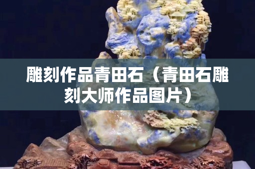 雕刻作品青田石(青田石雕刻大師作品圖片) 雕刻作品青田石(青田石雕刻大師作品圖片)