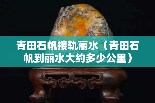 青田石帆接軌麗水(青田石帆到麗水大約多少公里) 青田石帆接軌麗水(青田石帆到麗水大約多少公里)