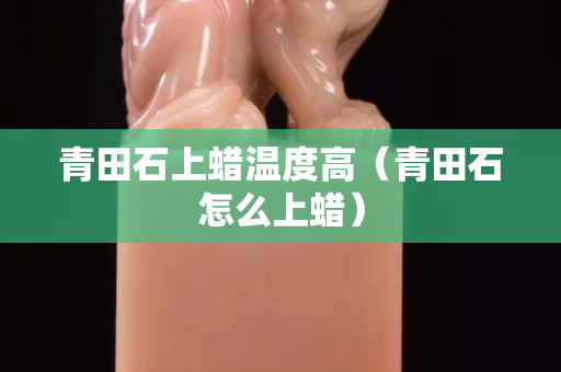 青田石上蠟溫度高(青田石怎么上蠟) 青田石上蠟溫度高(青田石怎么上蠟)