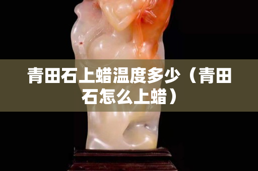 青田石上蠟溫度多少(青田石怎么上蠟) 青田石上蠟溫度多少(青田石怎么上蠟)