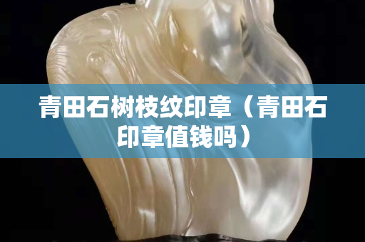 青田石樹枝紋印章（青田石印章值錢嗎）