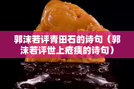 郭沫若評青田石的詩句(郭沫若評世上瘡痍的詩句) 郭沫若評青田石的詩句(郭沫若評世上瘡痍的詩句)