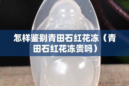 怎樣鑒別青田石紅花凍（青田石紅花凍貴嗎）