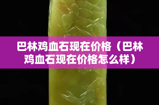 巴林雞血石現在價格（巴林雞血石現在價格怎么樣）
