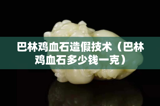 巴林雞血石造假技術(巴林雞血石多少錢一克) 巴林雞血石造假技術(巴林雞血石多少錢一克)