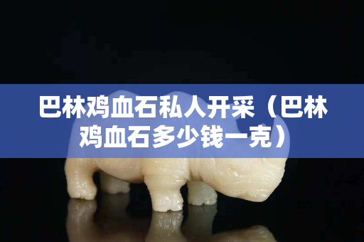 巴林雞血石私人開采（巴林雞血石多少錢一克）