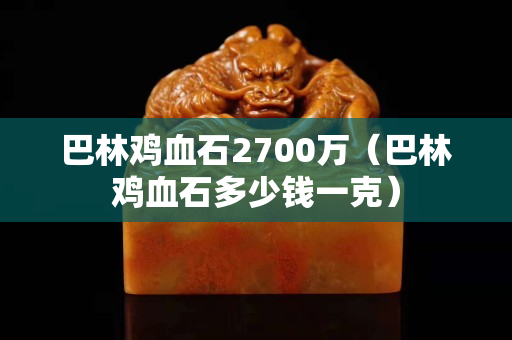 巴林雞血石2700萬(巴林雞血石多少錢一克) 巴林雞血石2700萬(巴林雞血石多少錢一克)
