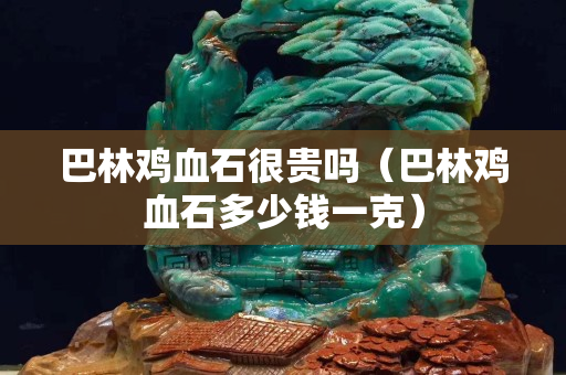 巴林雞血石很貴嗎（巴林雞血石多少錢一克）