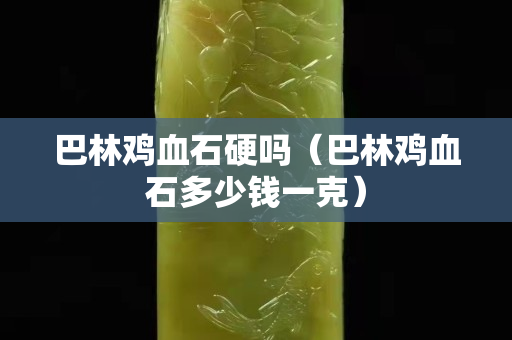 巴林雞血石硬嗎（巴林雞血石多少錢一克）