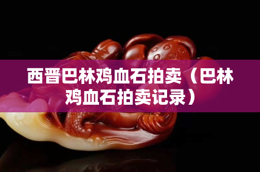 西晉巴林雞血石拍賣（巴林雞血石拍賣記錄）