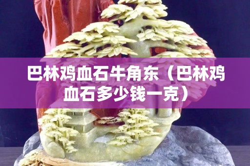 巴林雞血石牛角東(巴林雞血石多少錢一克) 巴林雞血石牛角東(巴林雞血石多少錢一克)