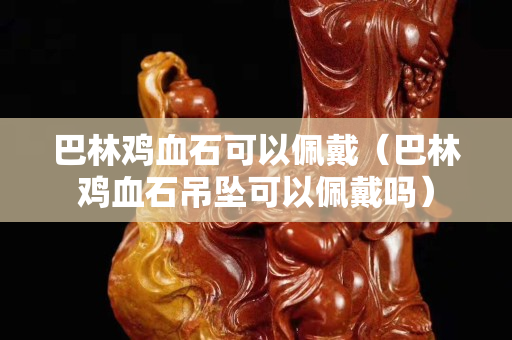 巴林雞血石可以佩戴(巴林雞血石吊墜可以佩戴嗎) 巴林雞血石可以佩戴(巴林雞血石吊墜可以佩戴嗎)